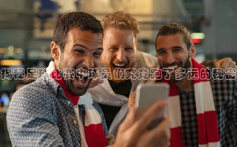 pc28加拿大官网咪牌引力传媒揭秘足球比赛中球员们究竟跑了多远的秘密