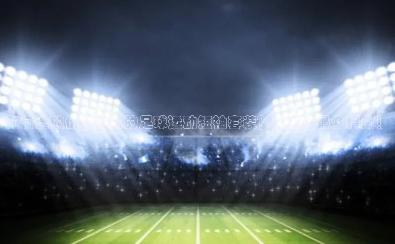 加拿大28开奖结果查询今天彩讯股份如何选购价格实惠的足球运动短袖套装？这里有最全指南！