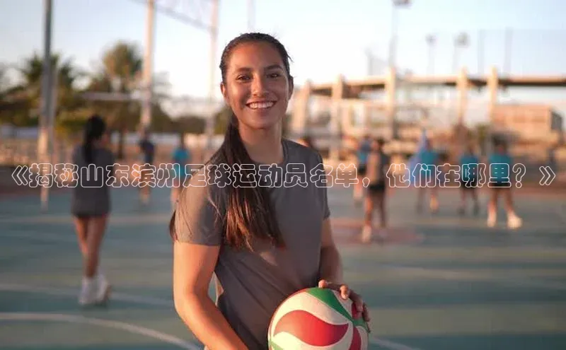 28电子游戏官方网站每日互动《揭秘山东滨州足球运动员名单，他们在哪里？》