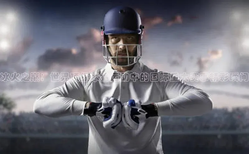冰火之巅：世界顶级冰雪运动中的国际重大赛事精彩瞬间