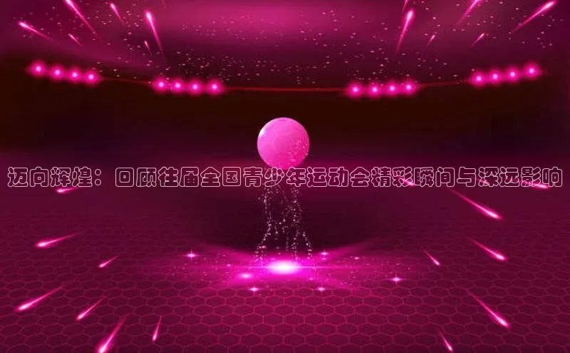 迈向辉煌：回顾往届全国青少年运动会精彩瞬间与深远影响