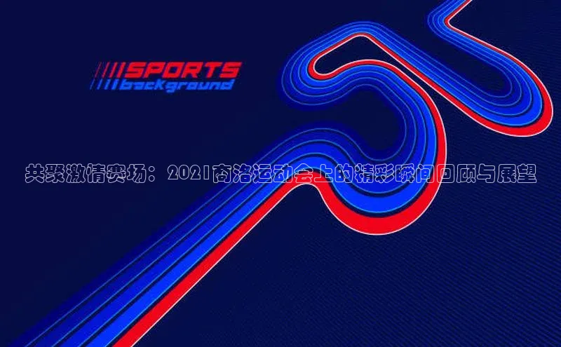 共聚激情赛场：2021商洛运动会上的精彩瞬间回顾与展望